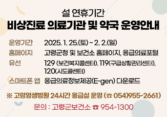 설 연휴기간 비상진료 의료기관 및 약국 운영 안내
운영기간 : 2025.1.25.(토)~2.2.(일)
홈페이지 : 고령군청 및 보건소 홈페이지, 응급의료포털
유선:129(보건복지콜센터), 119(구급상황관리센터), 120(시도콜센터)
스마트폰 앱 : 응급의료정보제공(E-gen)다운로드
고령영생병원 24시간 응급실 운영(054-955-2661)
문의:고령군보건소 954-1300